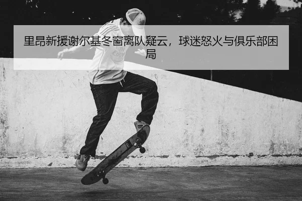 里昂新援谢尔基冬窗离队疑云，球迷怒火与俱乐部困局